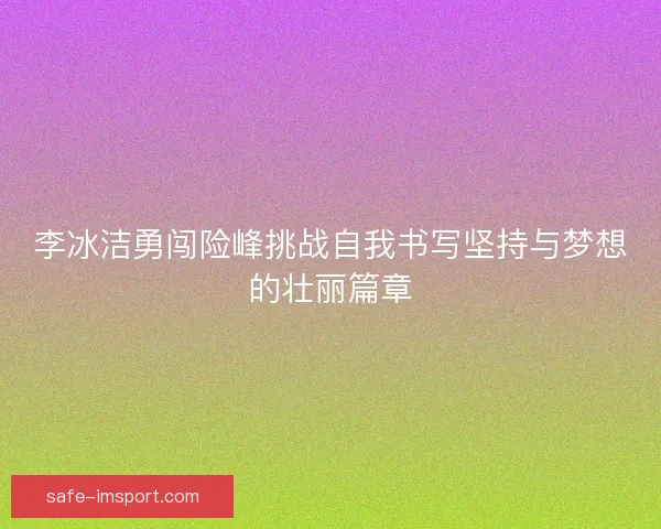李冰洁勇闯险峰挑战自我书写坚持与梦想的壮丽篇章