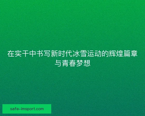 在实干中书写新时代冰雪运动的辉煌篇章与青春梦想